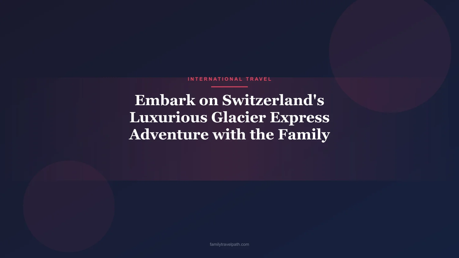 Embark on Switzerland's Luxurious Glacier Express Adventure with the Family
